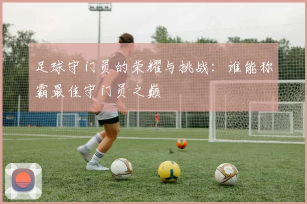 足球守门员的荣耀与挑战：谁能称霸最佳守门员之巅