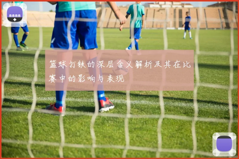 篮球打铁的深层含义解析及其在比赛中的影响与表现