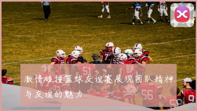 激情碰撞篮球友谊赛展现团队精神与友谊的魅力